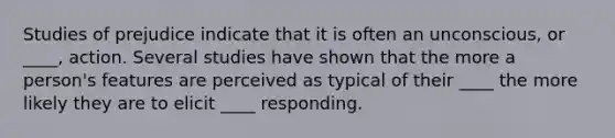 Studies of prejudice indicate that it is often an unconscious, or ____, action. Several studies have shown that the more a person's features are perceived as typical of their ____ the more likely they are to elicit ____ responding.