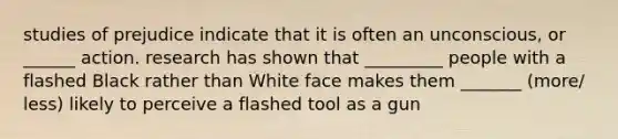 studies of prejudice indicate that it is often an unconscious, or ______ action. research has shown that _________ people with a flashed Black rather than White face makes them _______ (more/ less) likely to perceive a flashed tool as a gun