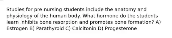 Studies for pre-nursing students include the anatomy and physiology of the human body. What hormone do the students learn inhibits bone resorption and promotes bone formation? A) Estrogen B) Parathyroid C) Calcitonin D) Progesterone