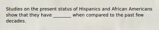 Studies on the present status of Hispanics and <a href='https://www.questionai.com/knowledge/kktT1tbvGH-african-americans' class='anchor-knowledge'>african americans</a> show that they have ________ when compared to the past few decades.