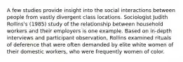 A few studies provide insight into the social interactions between people from vastly divergent class locations. Sociologist Judith Rollins's (1985) study of the relationship between household workers and their employers is one example. Based on in-depth interviews and participant observation, Rollins examined rituals of deference that were often demanded by elite white women of their domestic workers, who were frequently women of color.