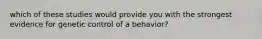 which of these studies would provide you with the strongest evidence for genetic control of a behavior?