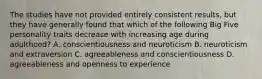 The studies have not provided entirely consistent results, but they have generally found that which of the following Big Five personality traits decrease with increasing age during adulthood? A. conscientiousness and neuroticism B. neuroticism and extraversion C. agreeableness and conscientiousness D. agreeableness and openness to experience