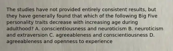 The studies have not provided entirely consistent results, but they have generally found that which of the following Big Five personality traits decrease with increasing age during adulthood? A. conscientiousness and neuroticism B. neuroticism and extraversion C. agreeableness and conscientiousness D. agreeableness and openness to experience