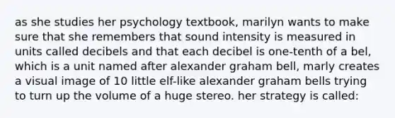 as she studies her psychology textbook, marilyn wants to make sure that she remembers that sound intensity is measured in units called decibels and that each decibel is one-tenth of a bel, which is a unit named after alexander graham bell, marly creates a visual image of 10 little elf-like alexander graham bells trying to turn up the volume of a huge stereo. her strategy is called: