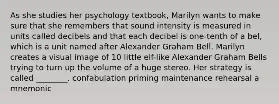 As she studies her psychology textbook, Marilyn wants to make sure that she remembers that sound intensity is measured in units called decibels and that each decibel is one-tenth of a bel, which is a unit named after Alexander Graham Bell. Marilyn creates a visual image of 10 little elf-like Alexander Graham Bells trying to turn up the volume of a huge stereo. Her strategy is called ________. confabulation priming maintenance rehearsal a mnemonic