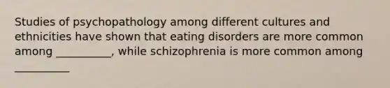 Studies of psychopathology among different cultures and ethnicities have shown that eating disorders are more common among __________, while schizophrenia is more common among __________