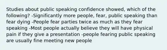 Studies about public speaking confidence showed, which of the following? -Significantly more people, fear, public speaking than fear dying -People fear parties twice as much as they fear speaking -Most people actually believe they will have physical pain if they give a presentation -people fearing public speaking are usually fine meeting new people