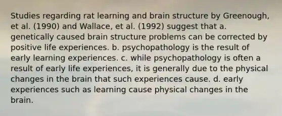 Studies regarding rat learning and brain structure by Greenough, et al. (1990) and Wallace, et al. (1992) suggest that a. ​genetically caused brain structure problems can be corrected by positive life experiences. b. ​psychopathology is the result of early learning experiences. c. ​while psychopathology is often a result of early life experiences, it is generally due to the physical changes in the brain that such experiences cause. d. ​early experiences such as learning cause physical changes in the brain.