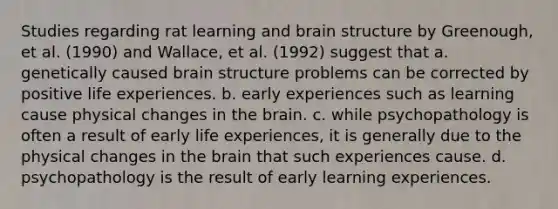 Studies regarding rat learning and brain structure by Greenough, et al. (1990) and Wallace, et al. (1992) suggest that a. genetically caused brain structure problems can be corrected by positive life experiences. b. early experiences such as learning cause physical changes in the brain. c. while psychopathology is often a result of early life experiences, it is generally due to the physical changes in the brain that such experiences cause. d. psychopathology is the result of early learning experiences.