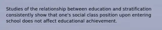 Studies of the relationship between education and stratification consistently show that one's social class position upon entering school does not affect educational achievement.