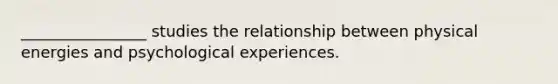 ________________ studies the relationship between physical energies and psychological experiences.