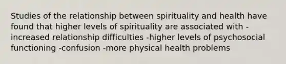 Studies of the relationship between spirituality and health have found that higher levels of spirituality are associated with -increased relationship difficulties -higher levels of psychosocial functioning -confusion -more physical health problems