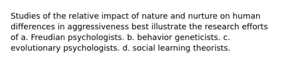 Studies of the relative impact of <a href='https://www.questionai.com/knowledge/k8aupmwPsn-nature-and-nurture' class='anchor-knowledge'>nature and nurture</a> on human differences in aggressiveness best illustrate the research efforts of a. Freudian psychologists. b. behavior geneticists. c. evolutionary psychologists. d. social learning theorists.