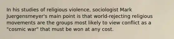 In his studies of religious violence, sociologist Mark Juergensmeyer's main point is that world-rejecting religious movements are the groups most likely to view conflict as a "cosmic war" that must be won at any cost.