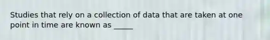 Studies that rely on a collection of data that are taken at one point in time are known as _____