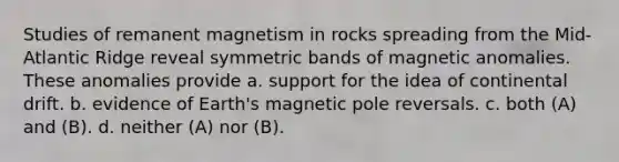 Studies of remanent magnetism in rocks spreading from the Mid-Atlantic Ridge reveal symmetric bands of magnetic anomalies. These anomalies provide a. support for the idea of continental drift. b. evidence of Earth's magnetic pole reversals. c. both (A) and (B). d. neither (A) nor (B).