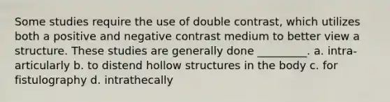 Some studies require the use of double contrast, which utilizes both a positive and negative contrast medium to better view a structure. These studies are generally done _________. a. intra-articularly b. to distend hollow structures in the body c. for fistulography d. intrathecally