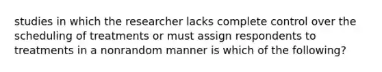 studies in which the researcher lacks complete control over the scheduling of treatments or must assign respondents to treatments in a nonrandom manner is which of the following?