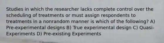 Studies in which the researcher lacks complete control over the scheduling of treatments or must assign respondents to treatments in a nonrandom manner is which of the following? A) Pre-experimental designs B) True experimental design C) Quasi-Experiments D) Pre-existing Experiments