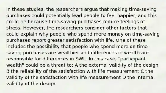 In these studies, the researchers argue that making time-saving purchases could potentially lead people to feel happier, and this could be because time-saving purchases reduce feelings of stress. However, the researchers consider other factors that could explain why people who spend more money on time-saving purchases report greater satisfaction with life. One of these includes the possibility that people who spend more on time-saving purchases are wealthier and differences in wealth are responsible for differences in SWL. In this case, "participant wealth" could be a threat to: A the external validity of the design B the reliability of the satisfaction with life measurement C the validity of the satisfaction with life measurement D the internal validity of the design