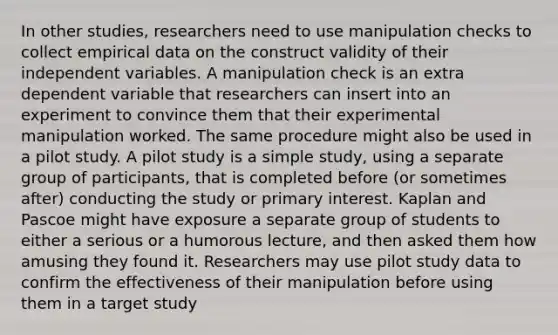 In other studies, researchers need to use manipulation checks to collect empirical data on the construct validity of their independent variables. A manipulation check is an extra dependent variable that researchers can insert into an experiment to convince them that their experimental manipulation worked. The same procedure might also be used in a pilot study. A pilot study is a simple study, using a separate group of participants, that is completed before (or sometimes after) conducting the study or primary interest. Kaplan and Pascoe might have exposure a separate group of students to either a serious or a humorous lecture, and then asked them how amusing they found it. Researchers may use pilot study data to confirm the effectiveness of their manipulation before using them in a target study