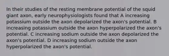 In their studies of the resting membrane potential of the squid giant axon, early neurophysiologists found that A increasing potassium outside the axon depolarized the axon's potential. B increasing potassium outside the axon hyperpolarized the axon's potential. C increasing sodium outside the axon depolarized the axon's potential. D increasing sodium outside the axon hyperpolarized the axon's potential.