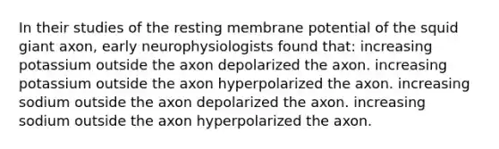 In their studies of the resting membrane potential of the squid giant axon, early neurophysiologists found that: increasing potassium outside the axon depolarized the axon. increasing potassium outside the axon hyperpolarized the axon. increasing sodium outside the axon depolarized the axon. increasing sodium outside the axon hyperpolarized the axon.