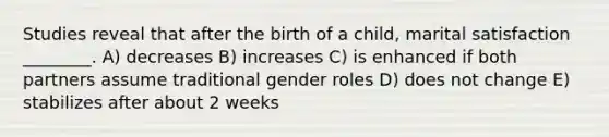 Studies reveal that after the birth of a child, marital satisfaction ________. A) decreases B) increases C) is enhanced if both partners assume traditional gender roles D) does not change E) stabilizes after about 2 weeks