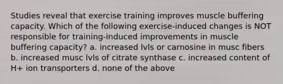 Studies reveal that exercise training improves muscle buffering capacity. Which of the following exercise-induced changes is NOT responsible for training-induced improvements in muscle buffering capacity? a. increased lvls or carnosine in musc fibers b. increased musc lvls of citrate synthase c. increased content of H+ ion transporters d. none of the above