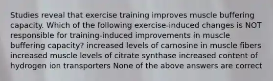 Studies reveal that exercise training improves muscle buffering capacity. Which of the following exercise-induced changes is NOT responsible for training-induced improvements in muscle buffering capacity? increased levels of carnosine in muscle fibers increased muscle levels of citrate synthase increased content of hydrogen ion transporters None of the above answers are correct