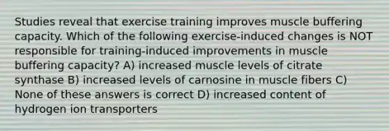 Studies reveal that exercise training improves muscle buffering capacity. Which of the following exercise-induced changes is NOT responsible for training-induced improvements in muscle buffering capacity? A) increased muscle levels of citrate synthase B) increased levels of carnosine in muscle fibers C) None of these answers is correct D) increased content of hydrogen ion transporters