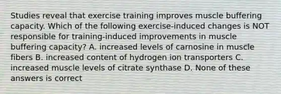 Studies reveal that exercise training improves muscle buffering capacity. Which of the following exercise-induced changes is NOT responsible for training-induced improvements in muscle buffering capacity? A. increased levels of carnosine in muscle fibers B. increased content of hydrogen ion transporters C. increased muscle levels of citrate synthase D. None of these answers is correct