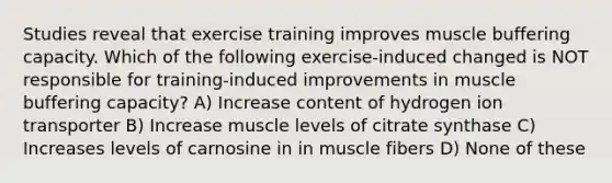 Studies reveal that exercise training improves muscle buffering capacity. Which of the following exercise-induced changed is NOT responsible for training-induced improvements in muscle buffering capacity? A) Increase content of hydrogen ion transporter B) Increase muscle levels of citrate synthase C) Increases levels of carnosine in in muscle fibers D) None of these