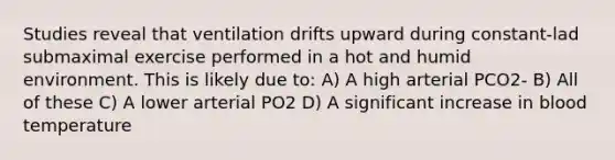 Studies reveal that ventilation drifts upward during constant-lad submaximal exercise performed in a hot and humid environment. This is likely due to: A) A high arterial PCO2- B) All of these C) A lower arterial PO2 D) A significant increase in blood temperature