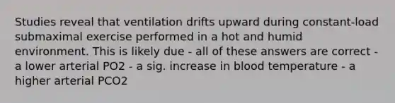 Studies reveal that ventilation drifts upward during constant-load submaximal exercise performed in a hot and humid environment. This is likely due - all of these answers are correct - a lower arterial PO2 - a sig. increase in blood temperature - a higher arterial PCO2