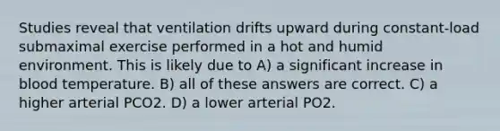 Studies reveal that ventilation drifts upward during constant-load submaximal exercise performed in a hot and humid environment. This is likely due to A) a significant increase in blood temperature. B) all of these answers are correct. C) a higher arterial PCO2. D) a lower arterial PO2.