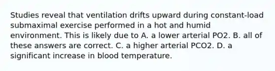 Studies reveal that ventilation drifts upward during constant-load submaximal exercise performed in a hot and humid environment. This is likely due to A. a lower arterial PO2. B. all of these answers are correct. C. a higher arterial PCO2. D. a significant increase in blood temperature.