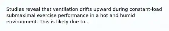 Studies reveal that ventilation drifts upward during constant-load submaximal exercise performance in a hot and humid environment. This is likely due to...