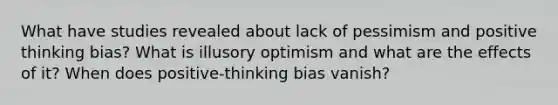 What have studies revealed about lack of pessimism and positive thinking bias? What is illusory optimism and what are the effects of it? When does positive-thinking bias vanish?