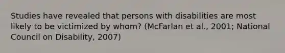 Studies have revealed that persons with disabilities are most likely to be victimized by whom? (McFarlan et al., 2001; National Council on Disability, 2007)