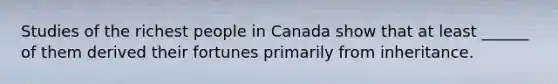 Studies of the richest people in Canada show that at least ______ of them derived their fortunes primarily from inheritance.