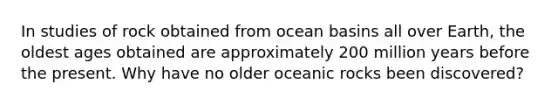 In studies of rock obtained from ocean basins all over Earth, the oldest ages obtained are approximately 200 million years before the present. Why have no older oceanic rocks been discovered?