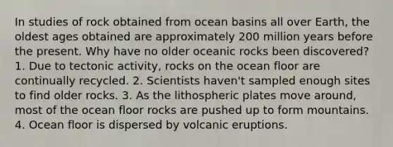 In studies of rock obtained from ocean basins all over Earth, the oldest ages obtained are approximately 200 million years before the present. Why have no older oceanic rocks been discovered? 1. Due to tectonic activity, rocks on the ocean floor are continually recycled. 2. Scientists haven't sampled enough sites to find older rocks. 3. As the lithospheric plates move around, most of the ocean floor rocks are pushed up to form mountains. 4. Ocean floor is dispersed by volcanic eruptions.