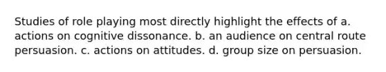 Studies of role playing most directly highlight the effects of a. actions on cognitive dissonance. b. an audience on central route persuasion. c. actions on attitudes. d. group size on persuasion.