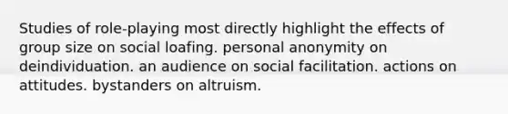 Studies of role-playing most directly highlight the effects of group size on social loafing. personal anonymity on deindividuation. an audience on social facilitation. actions on attitudes. bystanders on altruism.