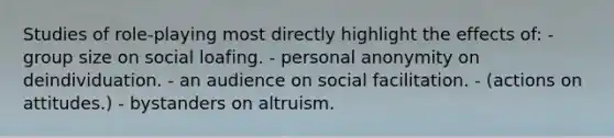 Studies of role-playing most directly highlight the effects of: - group size on social loafing. - personal anonymity on deindividuation. - an audience on social facilitation. - (actions on attitudes.) - bystanders on altruism.