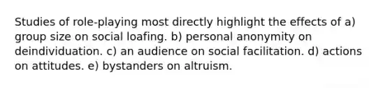 Studies of role-playing most directly highlight the effects of a) group size on social loafing. b) personal anonymity on deindividuation. c) an audience on social facilitation. d) actions on attitudes. e) bystanders on altruism.