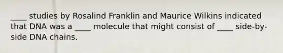 ____ studies by Rosalind Franklin and Maurice Wilkins indicated that DNA was a ____ molecule that might consist of ____ side-by-side DNA chains.