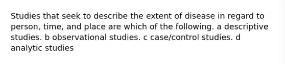 Studies that seek to describe the extent of disease in regard to person, time, and place are which of the following. a descriptive studies. b observational studies. c case/control studies. d analytic studies